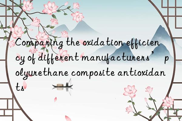 Comparing the oxidation efficiency of different manufacturers’ polyurethane composite antioxidants