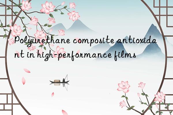 Polyurethane composite antioxidant in high-performance films