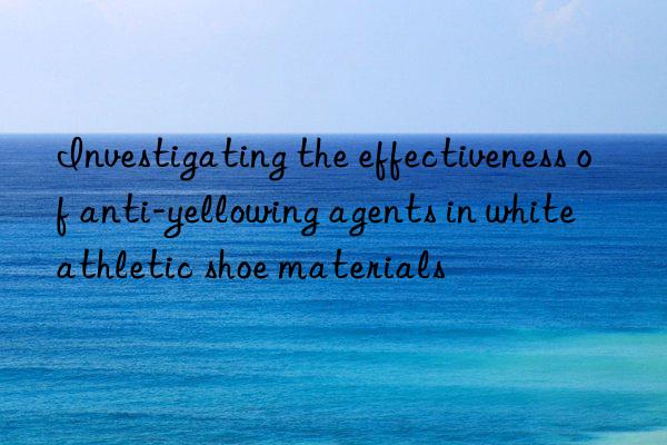 Investigating the effectiveness of anti-yellowing agents in white athletic shoe materials