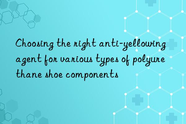 Choosing the right anti-yellowing agent for various types of polyurethane shoe components