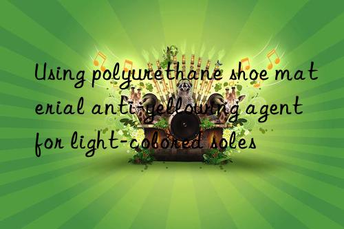 Using polyurethane shoe material anti-yellowing agent for light-colored soles