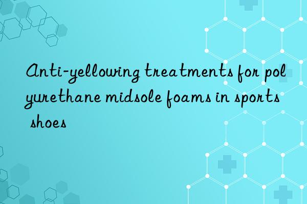 Anti-yellowing treatments for polyurethane midsole foams in sports shoes