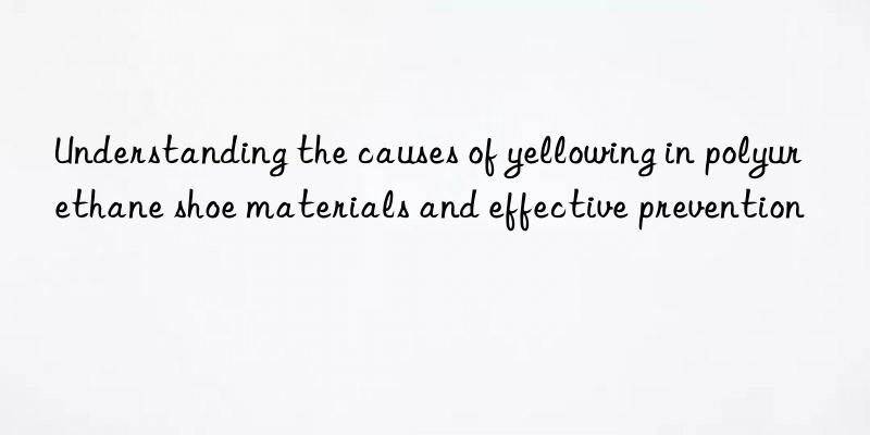 Understanding the causes of yellowing in polyurethane shoe materials and effective prevention