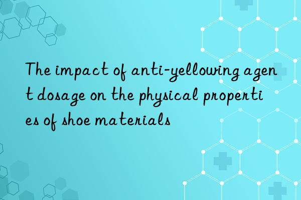 The impact of anti-yellowing agent dosage on the physical properties of shoe materials
