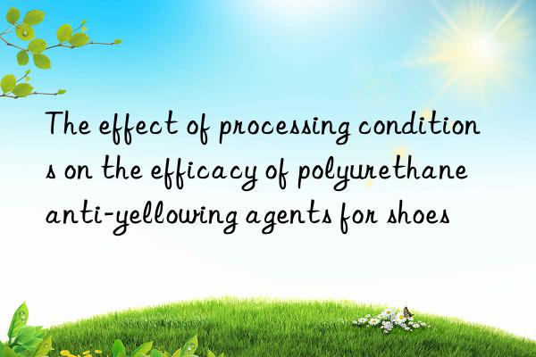 The effect of processing conditions on the efficacy of polyurethane anti-yellowing agents for shoes