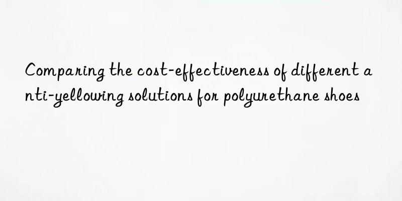 Comparing the cost-effectiveness of different anti-yellowing solutions for polyurethane shoes