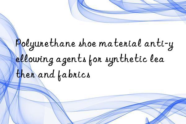 Polyurethane shoe material anti-yellowing agents for synthetic leather and fabrics