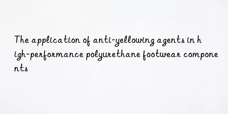 The application of anti-yellowing agents in high-performance polyurethane footwear components