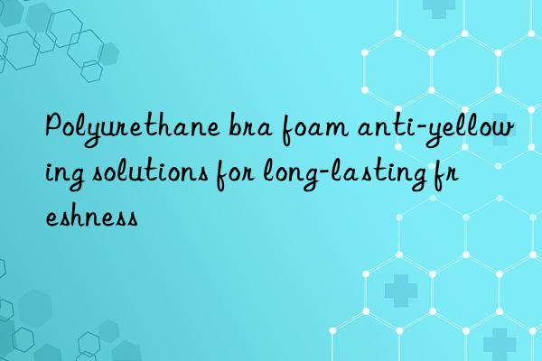 Polyurethane bra foam anti-yellowing solutions for long-lasting freshness