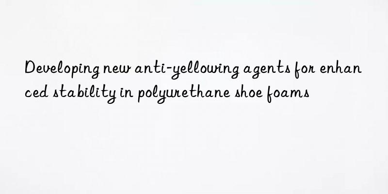 Developing new anti-yellowing agents for enhanced stability in polyurethane shoe foams