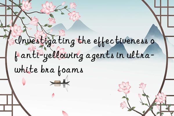 Investigating the effectiveness of anti-yellowing agents in ultra-white bra foams