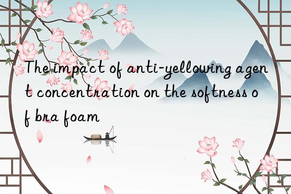 The impact of anti-yellowing agent concentration on the softness of bra foam