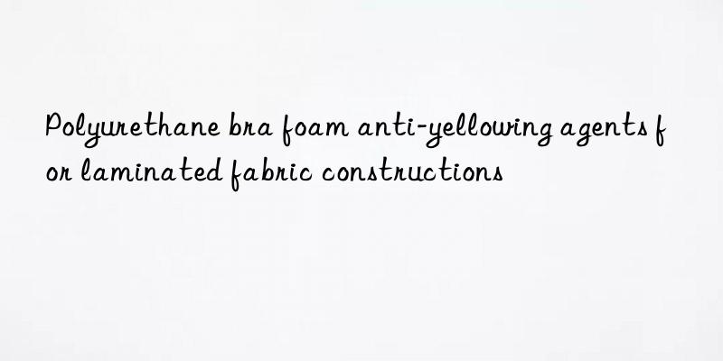 Polyurethane bra foam anti-yellowing agents for laminated fabric constructions