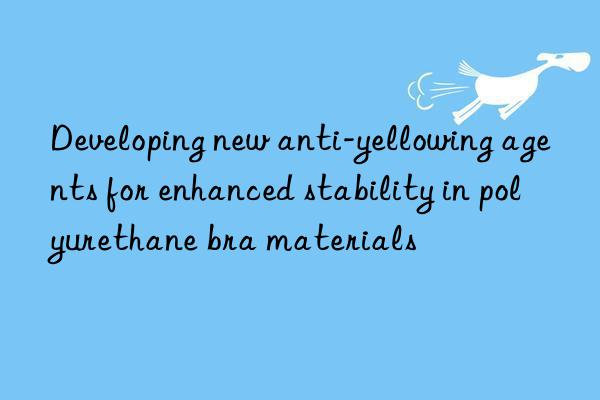 Developing new anti-yellowing agents for enhanced stability in polyurethane bra materials