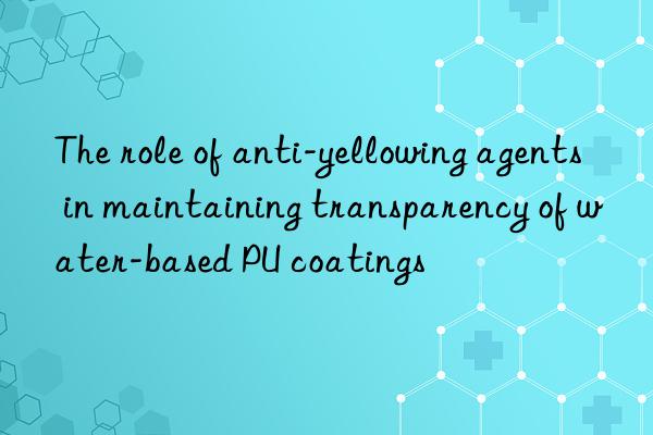 The role of anti-yellowing agents in maintaining transparency of water-based PU coatings