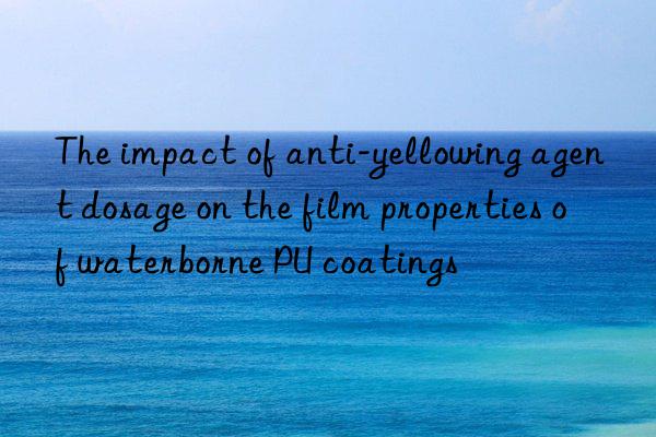 The impact of anti-yellowing agent dosage on the film properties of waterborne PU coatings