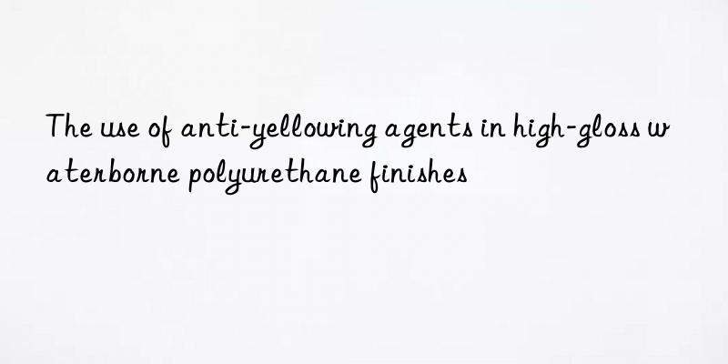 The use of anti-yellowing agents in high-gloss waterborne polyurethane finishes