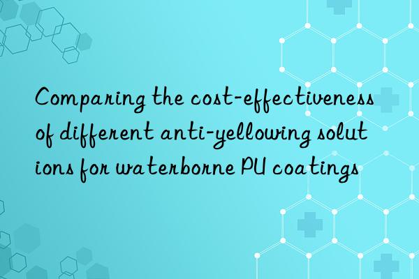 Comparing the cost-effectiveness of different anti-yellowing solutions for waterborne PU coatings