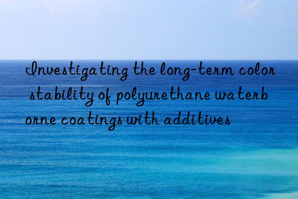 Investigating the long-term color stability of polyurethane waterborne coatings with additives