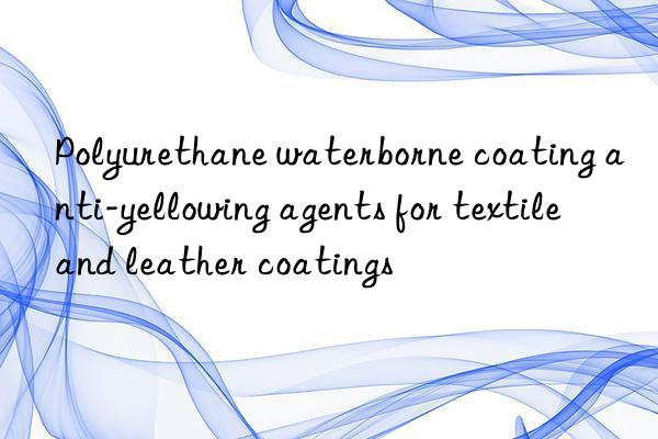 Polyurethane waterborne coating anti-yellowing agents for textile and leather coatings