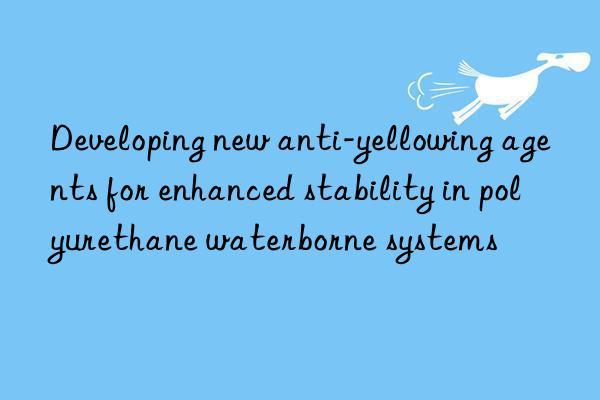 Developing new anti-yellowing agents for enhanced stability in polyurethane waterborne systems