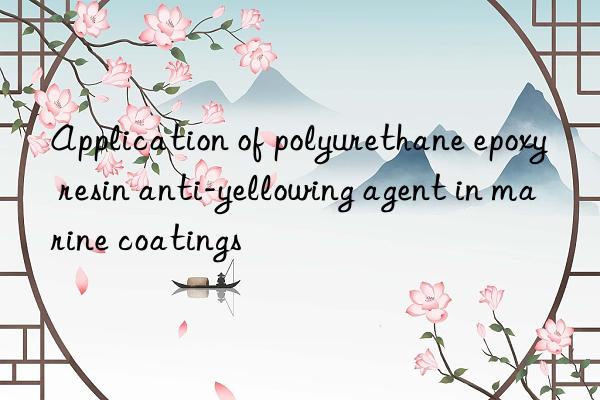 Application of polyurethane epoxy resin anti-yellowing agent in marine coatings