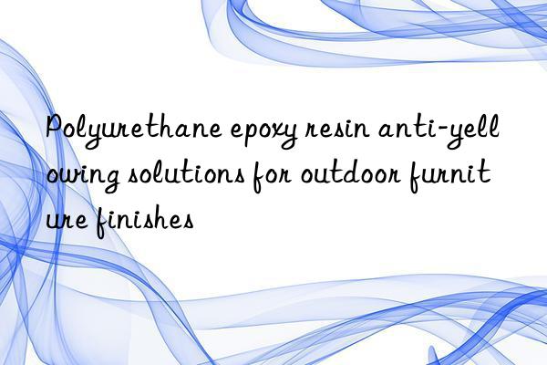 Polyurethane epoxy resin anti-yellowing solutions for outdoor furniture finishes
