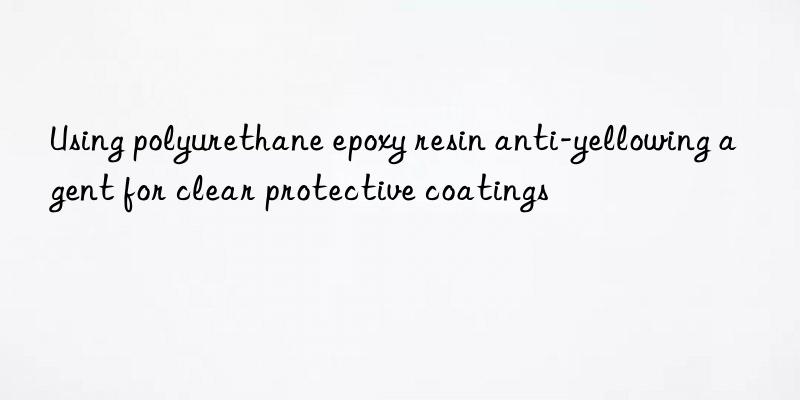 Using polyurethane epoxy resin anti-yellowing agent for clear protective coatings