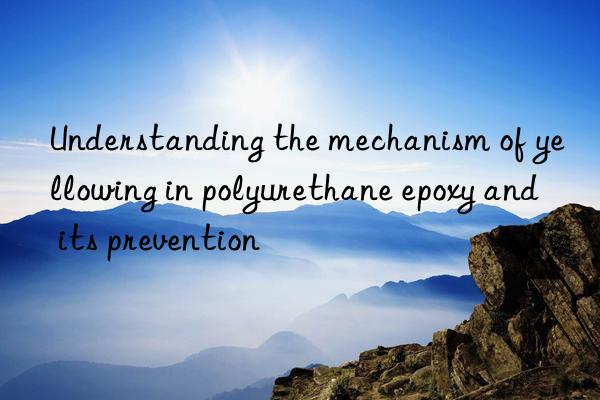 Understanding the mechanism of yellowing in polyurethane epoxy and its prevention