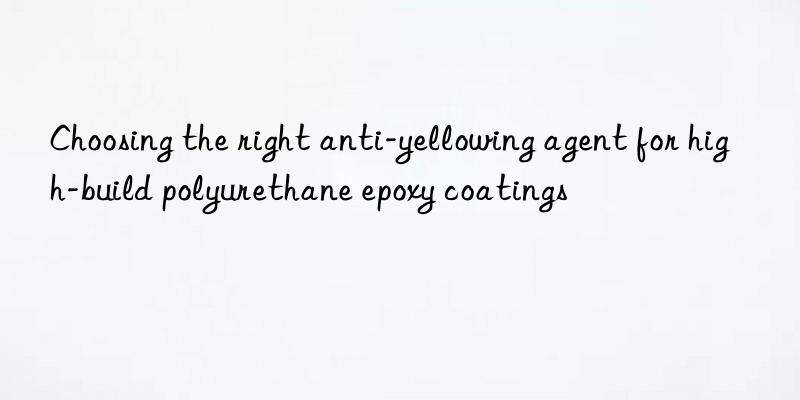 Choosing the right anti-yellowing agent for high-build polyurethane epoxy coatings