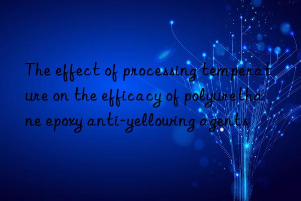 The effect of processing temperature on the efficacy of polyurethane epoxy anti-yellowing agents
