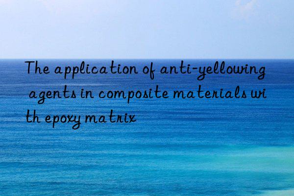 The application of anti-yellowing agents in composite materials with epoxy matrix