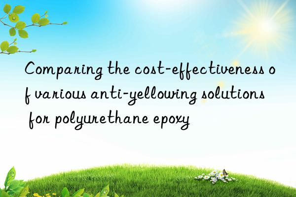 Comparing the cost-effectiveness of various anti-yellowing solutions for polyurethane epoxy