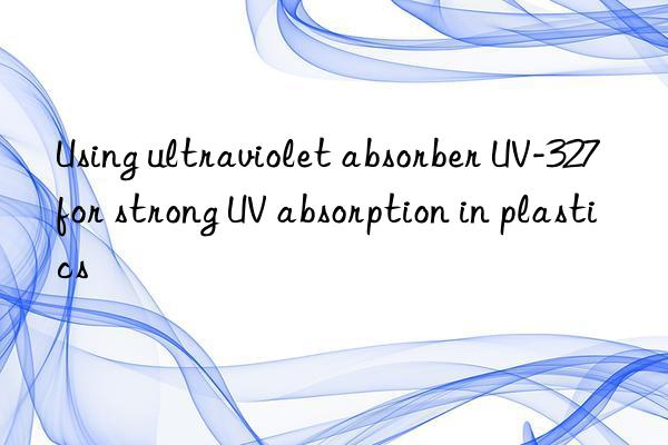 Using ultraviolet absorber UV-327 for strong UV absorption in plastics