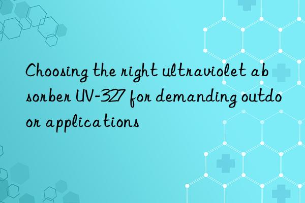Choosing the right ultraviolet absorber UV-327 for demanding outdoor applications