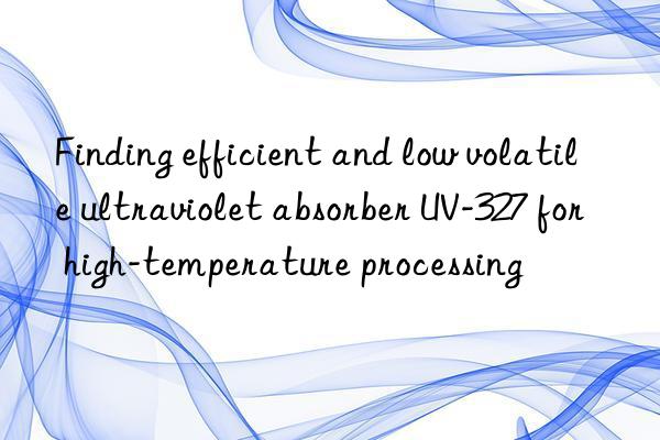 Finding efficient and low volatile ultraviolet absorber UV-327 for high-temperature processing