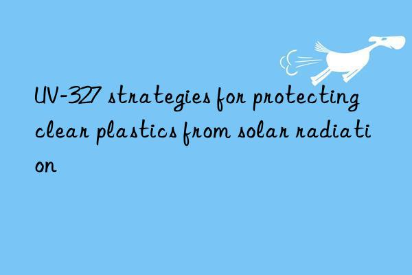UV-327 strategies for protecting clear plastics from solar radiation