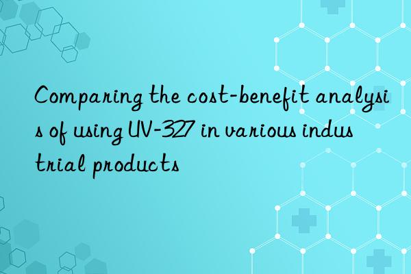 Comparing the cost-benefit analysis of using UV-327 in various industrial products