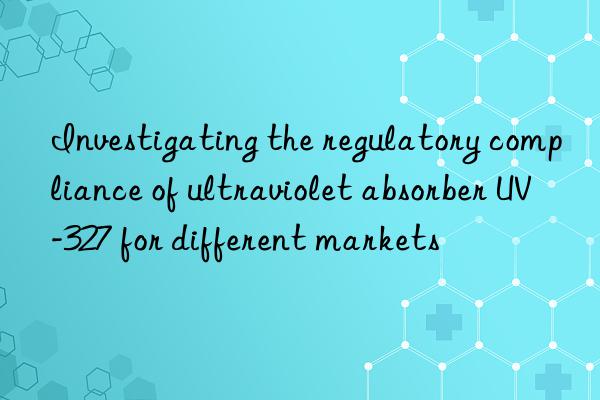 Investigating the regulatory compliance of ultraviolet absorber UV-327 for different markets