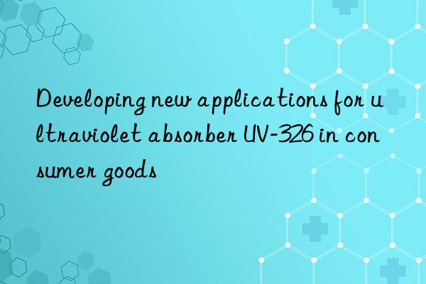 Developing new applications for ultraviolet absorber UV-326 in consumer goods