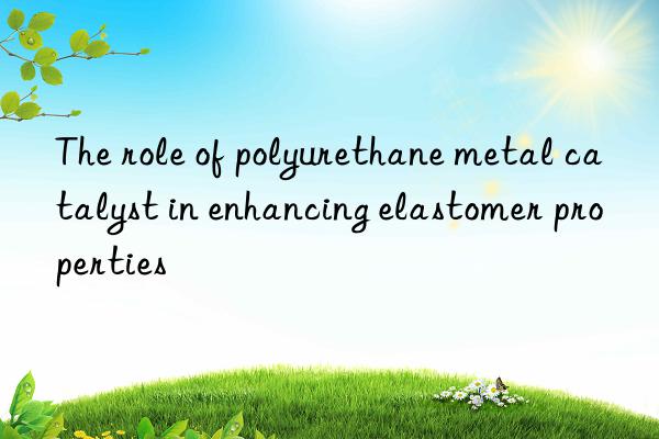 The role of polyurethane metal catalyst in enhancing elastomer properties