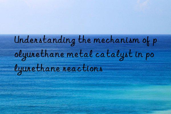 Understanding the mechanism of polyurethane metal catalyst in polyurethane reactions