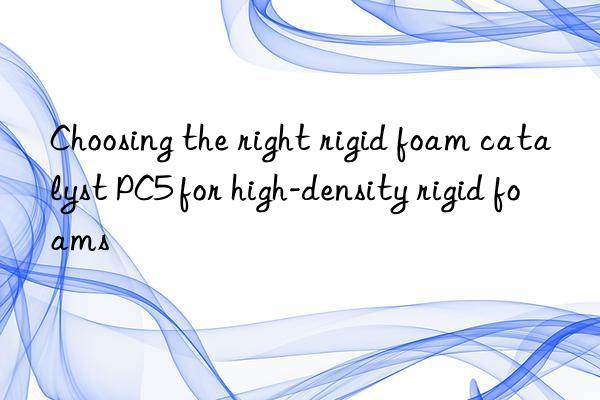 Choosing the right rigid foam catalyst PC5 for high-density rigid foams