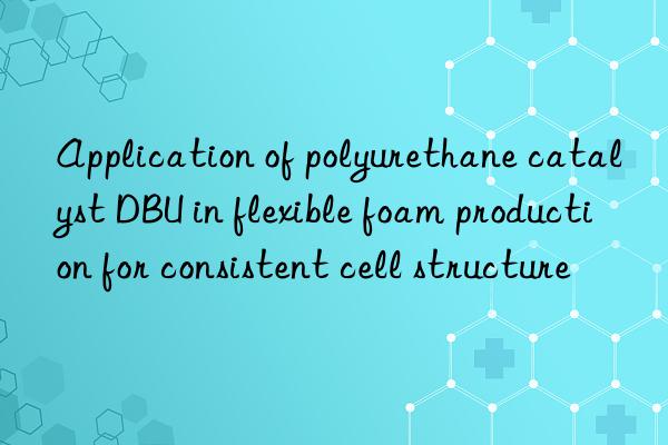 Application of polyurethane catalyst DBU in flexible foam production for consistent cell structure