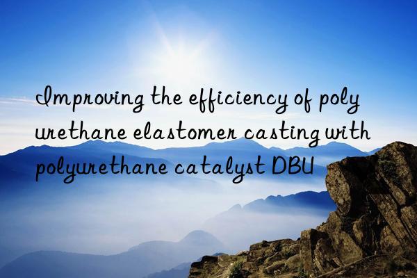 Improving the efficiency of polyurethane elastomer casting with polyurethane catalyst DBU