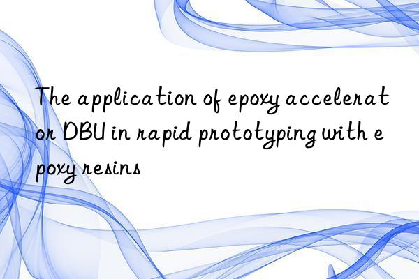 The application of epoxy accelerator DBU in rapid prototyping with epoxy resins