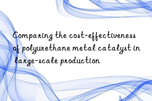 Comparing the cost-effectiveness of polyurethane metal catalyst in large-scale production