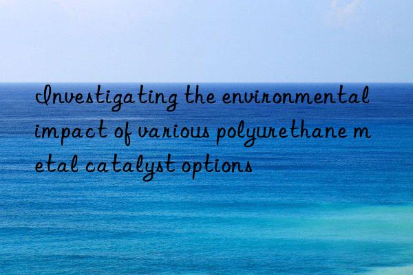 Investigating the environmental impact of various polyurethane metal catalyst options
