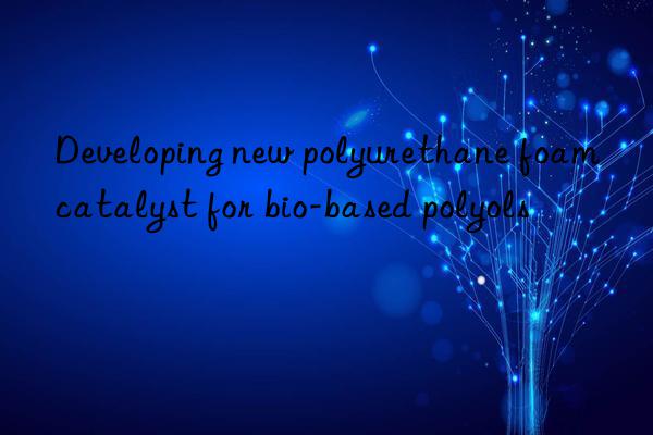 Developing new polyurethane foam catalyst for bio-based polyols