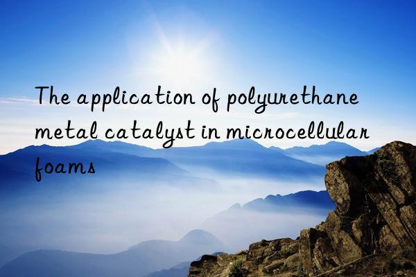 The application of polyurethane metal catalyst in microcellular foams